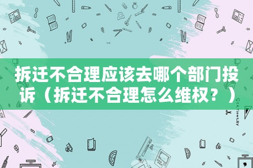 拆遷不合理應該去哪個部門投訴（拆遷不合理怎么維權？）