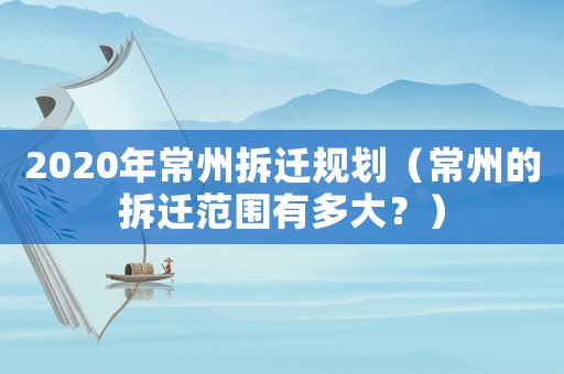 2020年常州拆遷規(guī)劃（常州的拆遷范圍有多大？）