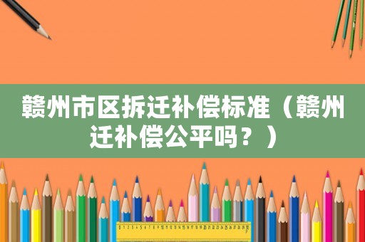 贛州市區(qū)拆遷補償標準（贛州遷補償公平嗎？）