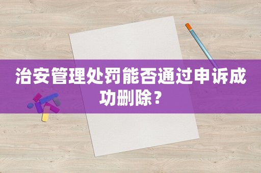 治安管理處罰能否通過申訴成功刪除？