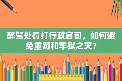 醉駕處罰打行政官司，如何避免重罰和牢獄之災？