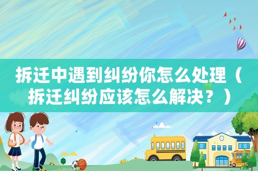 拆遷中遇到糾紛你怎么處理（拆遷糾紛應該怎么解決？）
