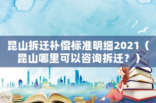 昆山拆遷補償標準明細2021（昆山哪里可以咨詢拆遷？）