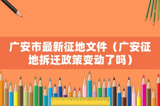 廣安市最新征地文件（廣安征地拆遷政策變動了嗎）
