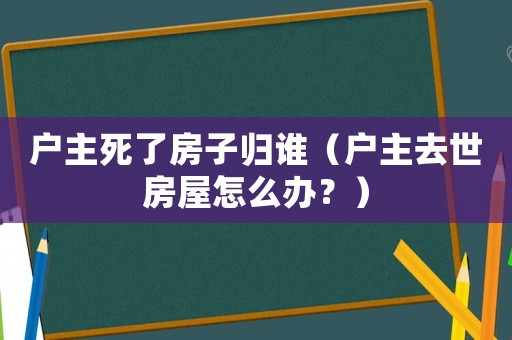 戶主死了房子歸誰（戶主去世房屋怎么辦？）