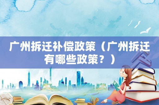 廣州拆遷補償政策（廣州拆遷有哪些政策？）