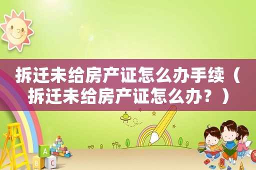 拆遷未給房產證怎么辦手續（拆遷未給房產證怎么辦？）