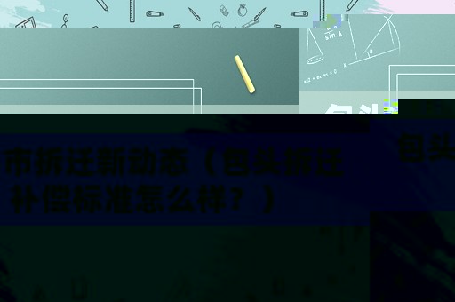 包頭市拆遷新動態（包頭拆遷補償標準怎么樣？）