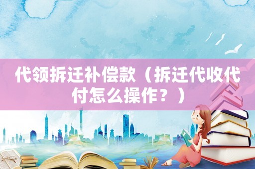 代領拆遷補償款（拆遷代收代付怎么操作？）