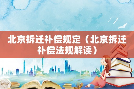 北京拆遷補償規定（北京拆遷補償法規解讀）