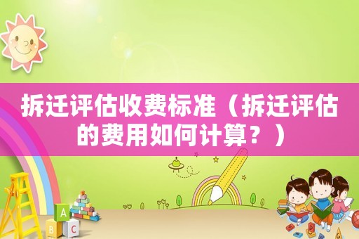 拆遷評估收費標準（拆遷評估的費用如何計算？）