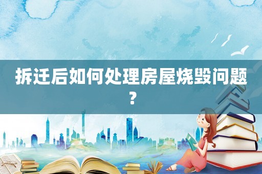 拆遷后如何處理房屋燒毀問題？