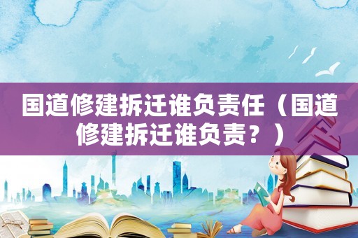國道修建拆遷誰負責任（國道修建拆遷誰負責？）