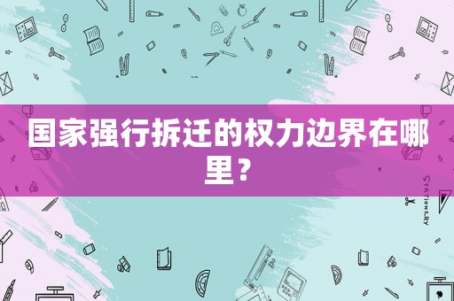 國家強(qiáng)行拆遷的權(quán)力邊界在哪里？