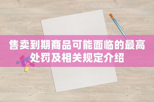 售賣(mài)到期商品可能面臨的最高處罰及相關(guān)規(guī)定介紹