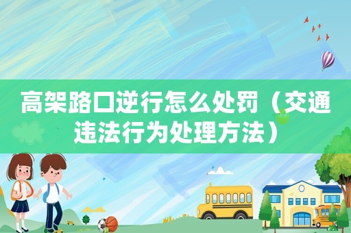 高架路口逆行怎么處罰（交通違法行為處理方法）