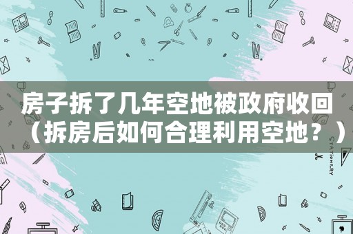 房子拆了幾年空地被政府收回（拆房后如何合理利用空地？）