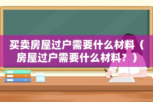 買賣房屋過戶需要什么材料（房屋過戶需要什么材料？）