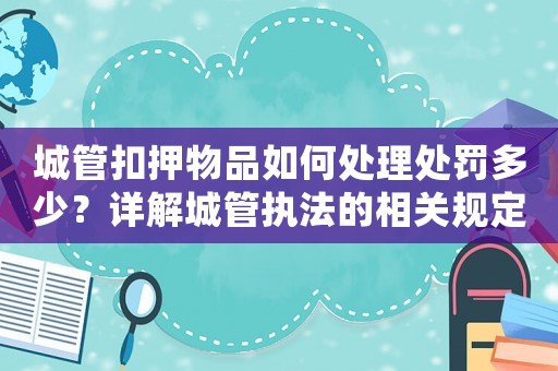 城管扣押物品如何處理處罰多少？詳解城管執(zhí)法的相關規(guī)定與處理方式
