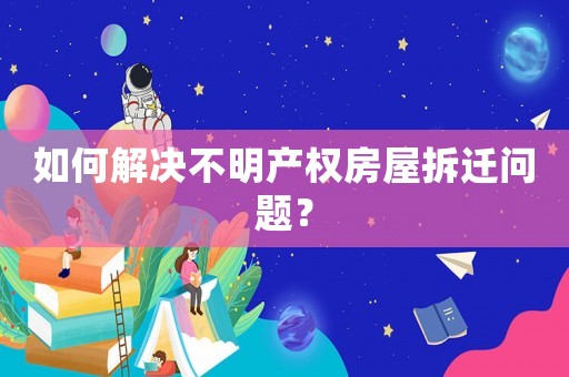 如何解決不明產權房屋拆遷問題？