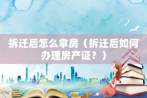 拆遷后怎么拿房（拆遷后如何辦理房產證？）
