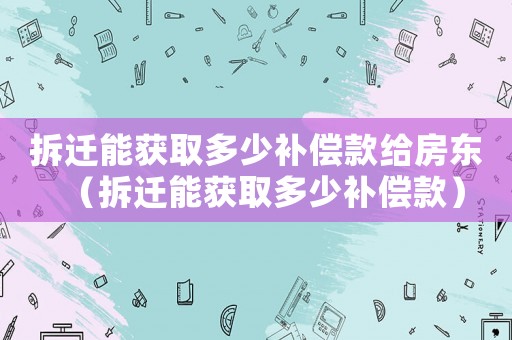 拆遷能獲取多少補償款給房東（拆遷能獲取多少補償款）