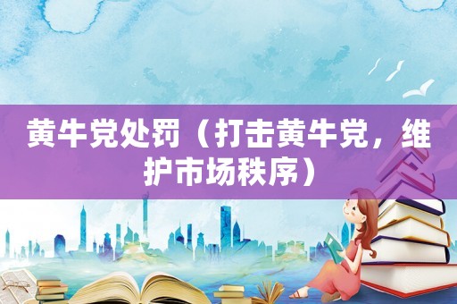 黃牛黨處罰（打擊黃牛黨，維護(hù)市場(chǎng)秩序）