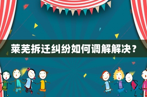 萊蕪拆遷糾紛如何調解解決？