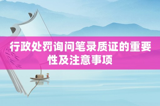 行政處罰詢問筆錄質證的重要性及注意事項