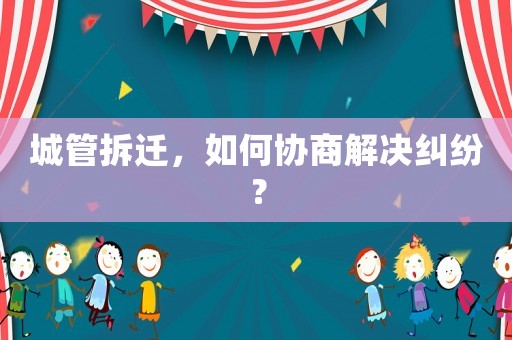 城管拆遷，如何協商解決糾紛？