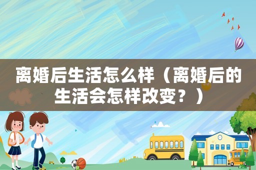 離婚后生活怎么樣（離婚后的生活會怎樣改變？）