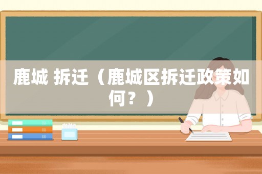 鹿城 拆遷（鹿城區(qū)拆遷政策如何？）