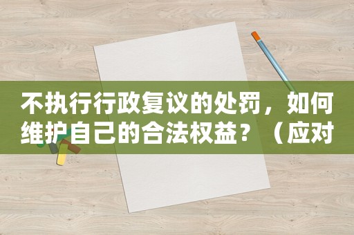 不執(zhí)行行政復(fù)議的處罰，如何維護(hù)自己的合法權(quán)益？（應(yīng)對(duì)步驟詳解）