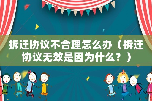 拆遷協議不合理怎么辦（拆遷協議無效是因為什么？）