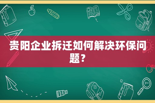 貴陽企業拆遷如何解決環保問題？