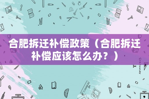 合肥拆遷補(bǔ)償政策（合肥拆遷補(bǔ)償應(yīng)該怎么辦？）