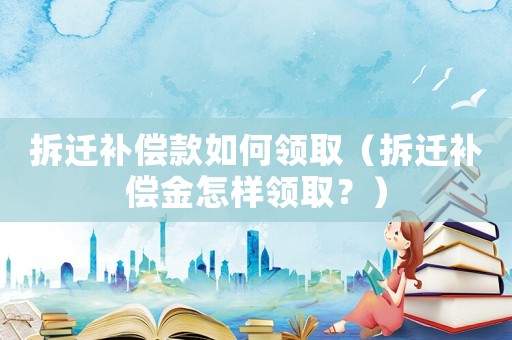 拆遷補償款如何領取（拆遷補償金怎樣領取？）