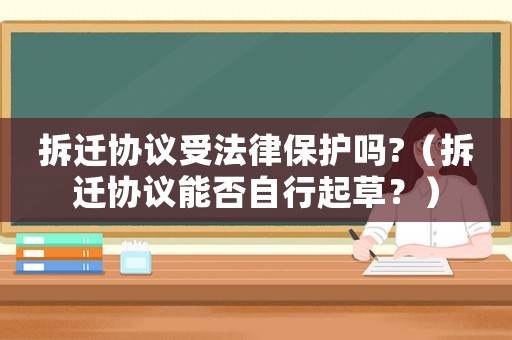 拆遷協議受法律保護嗎?（拆遷協議能否自行起草？）