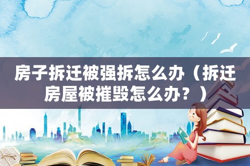 房子拆遷被強(qiáng)拆怎么辦（拆遷房屋被摧毀怎么辦？）