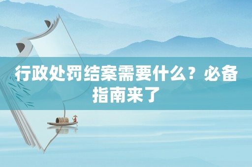 行政處罰結(jié)案需要什么？必備指南來了