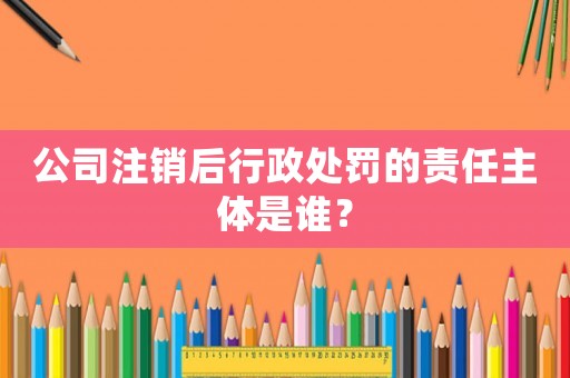 公司注銷后行政處罰的責任主體是誰？