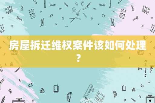 房屋拆遷維權案件該如何處理？