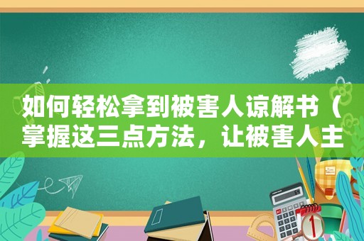 如何輕松拿到被害人諒解書(shū)（掌握這三點(diǎn)方法，讓被害人主動(dòng)求你）