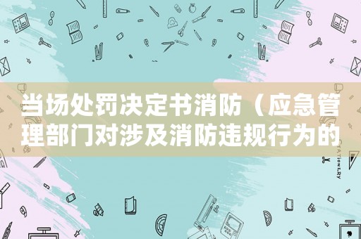 當場處罰決定書消防（應急管理部門對涉及消防違規行為的處罰決定）