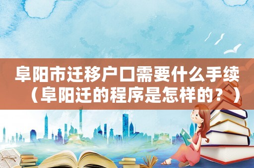 阜陽市遷移戶口需要什么手續(xù)（阜陽遷的程序是怎樣的？）