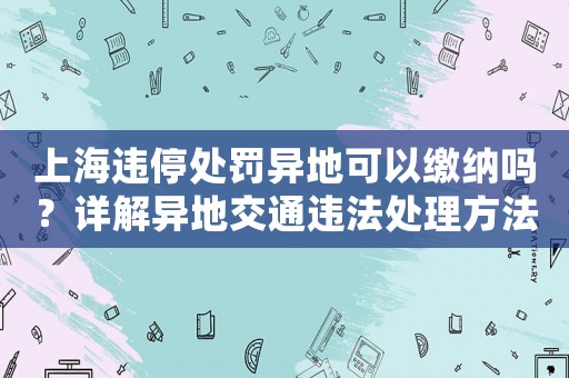 上海違停處罰異地可以繳納嗎？詳解異地交通違法處理方法