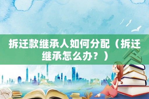 拆遷款繼承人如何分配（拆遷繼承怎么辦？）