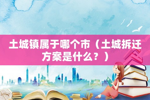 土城鎮(zhèn)屬于哪個市（土城拆遷方案是什么？）