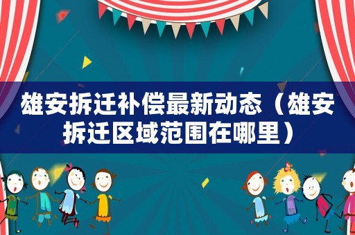 雄安拆遷補償最新動態（雄安拆遷區域范圍在哪里）