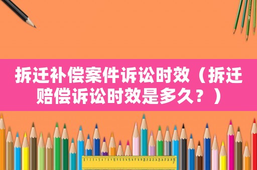拆遷補(bǔ)償案件訴訟時效（拆遷賠償訴訟時效是多久？）